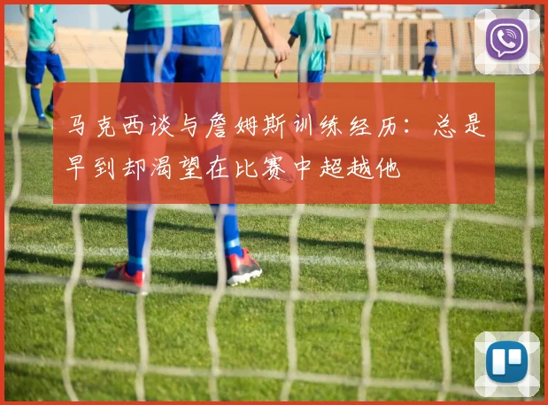 马克西谈与詹姆斯训练经历：总是早到却渴望在比赛中超越他