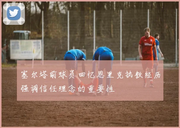 塞尔塔前球员回忆恩里克执教经历强调信任理念的重要性