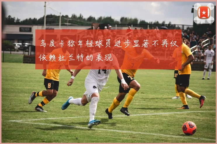 乌度卡称年轻球员进步显著不再仅依赖杜兰特的表现