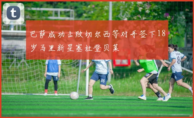 巴萨成功击败切尔西等对手签下18岁马里新星塞杜登贝莱