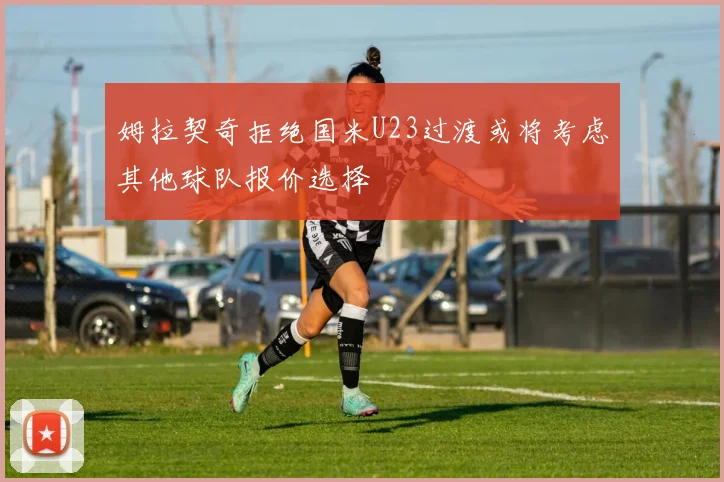 姆拉契奇拒绝国米U23过渡或将考虑其他球队报价选择