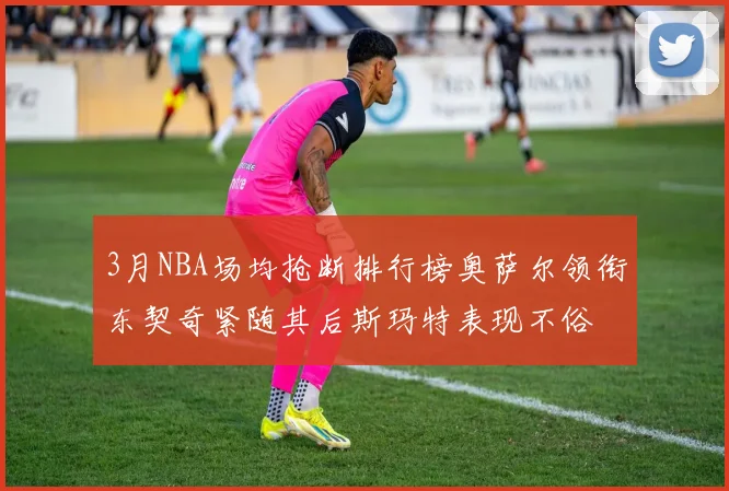 3月NBA场均抢断排行榜奥萨尔领衔东契奇紧随其后斯玛特表现不俗