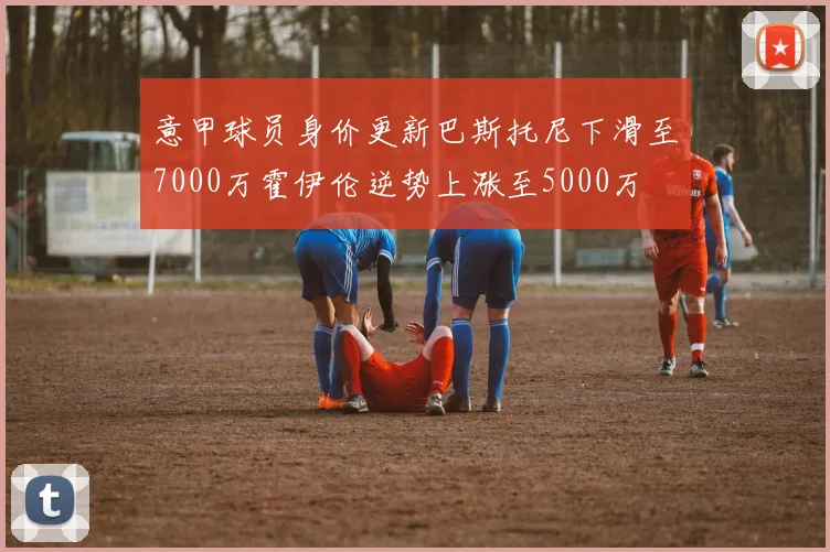 意甲球员身价更新巴斯托尼下滑至7000万霍伊伦逆势上涨至5000万