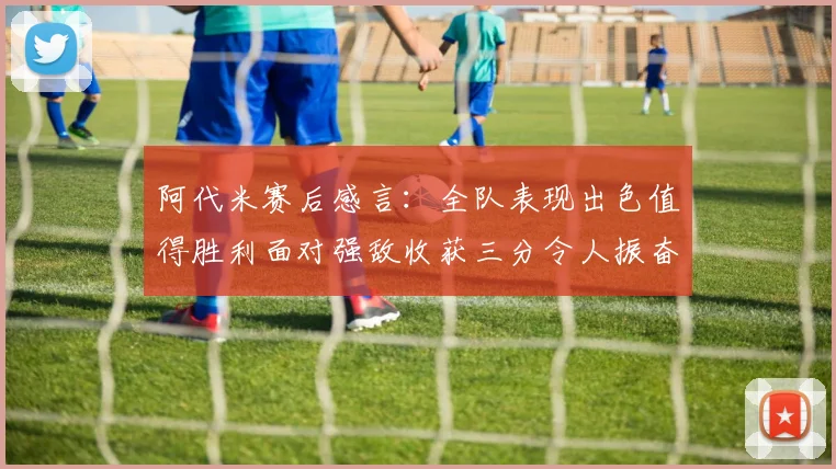 阿代米赛后感言：全队表现出色值得胜利面对强敌收获三分令人振奋