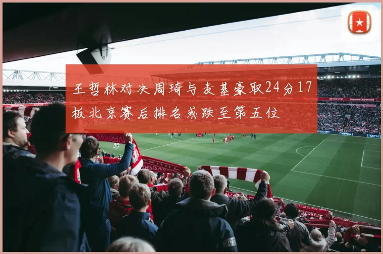王哲林对决周琦与麦基豪取24分17板北京赛后排名或跌至第五位