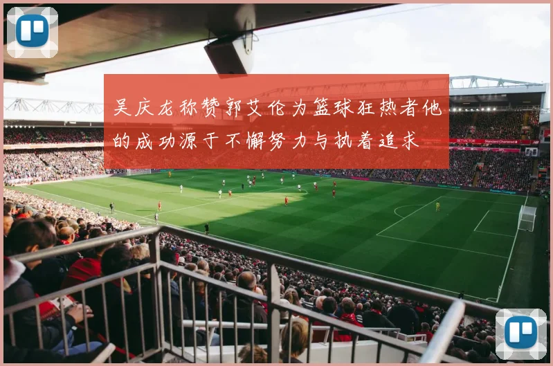 吴庆龙称赞郭艾伦为篮球狂热者他的成功源于不懈努力与执着追求
