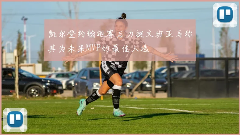 凯尔登约翰逊赛后力挺文班亚马称其为未来MVP的最佳人选