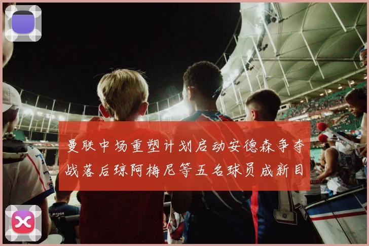 曼联中场重塑计划启动安德森争夺战落后琼阿梅尼等五名球员成新目标