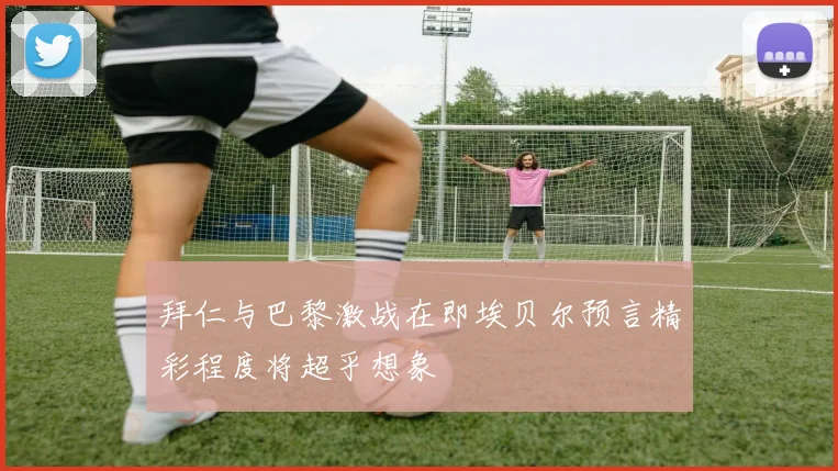 拜仁与巴黎激战在即埃贝尔预言精彩程度将超乎想象
