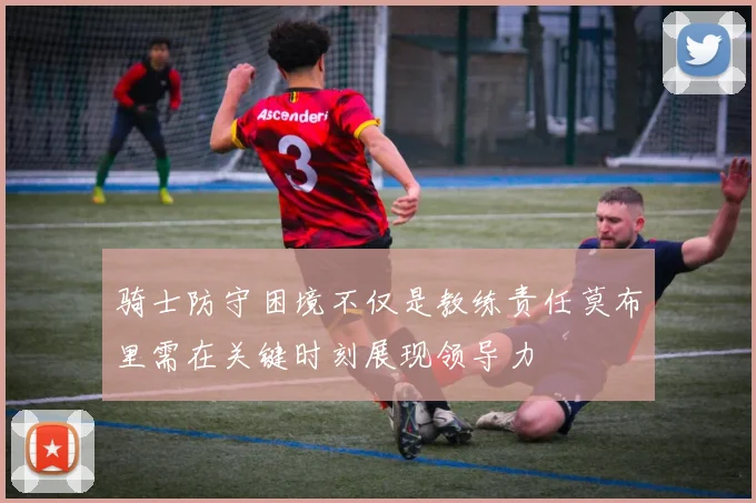 骑士防守困境不仅是教练责任莫布里需在关键时刻展现领导力
