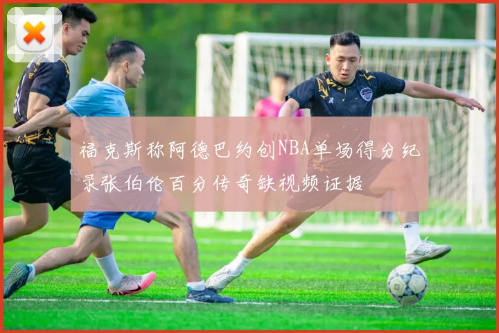 福克斯称阿德巴约创NBA单场得分纪录张伯伦百分传奇缺视频证据