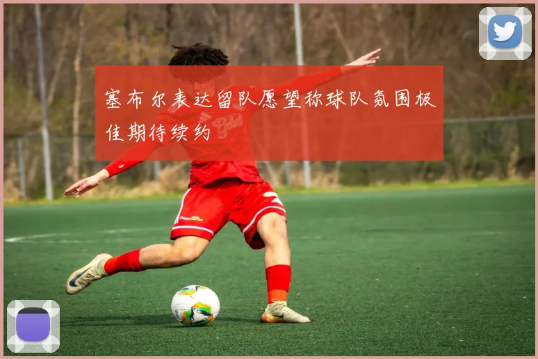 塞布尔表达留队愿望称球队氛围极佳期待续约