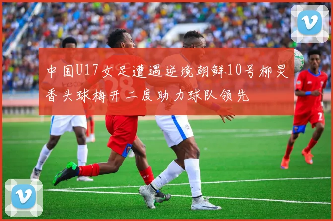 中国U17女足遭遇逆境朝鲜10号柳炅香头球梅开二度助力球队领先