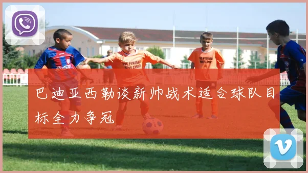 巴迪亚西勒谈新帅战术适合球队目标全力争冠