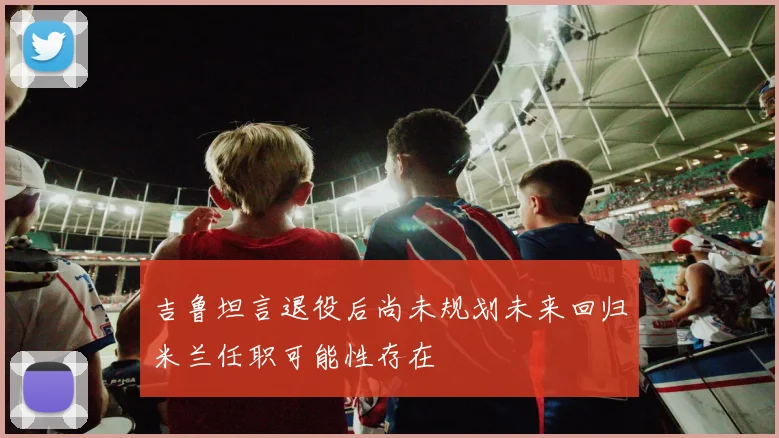 吉鲁坦言退役后尚未规划未来回归米兰任职可能性存在